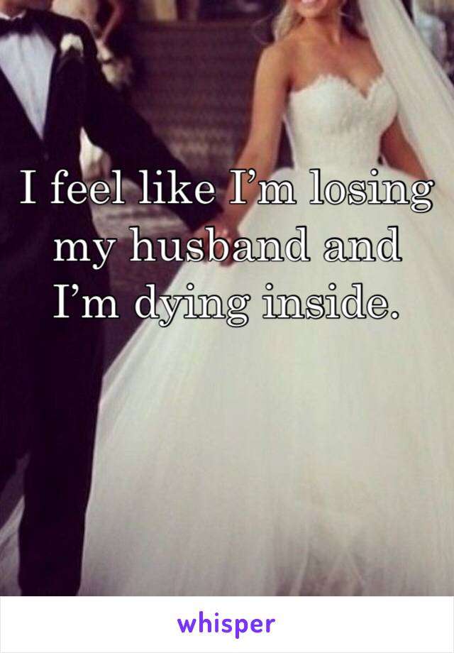 I feel like I’m losing my husband and I’m dying inside. 