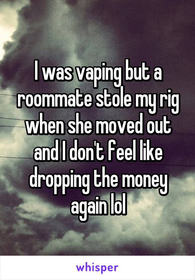 I was vaping but a roommate stole my rig when she moved out and I don't feel like dropping the money again lol