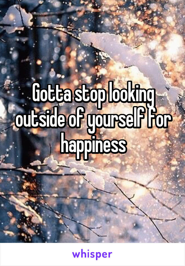 Gotta stop looking outside of yourself for happiness
