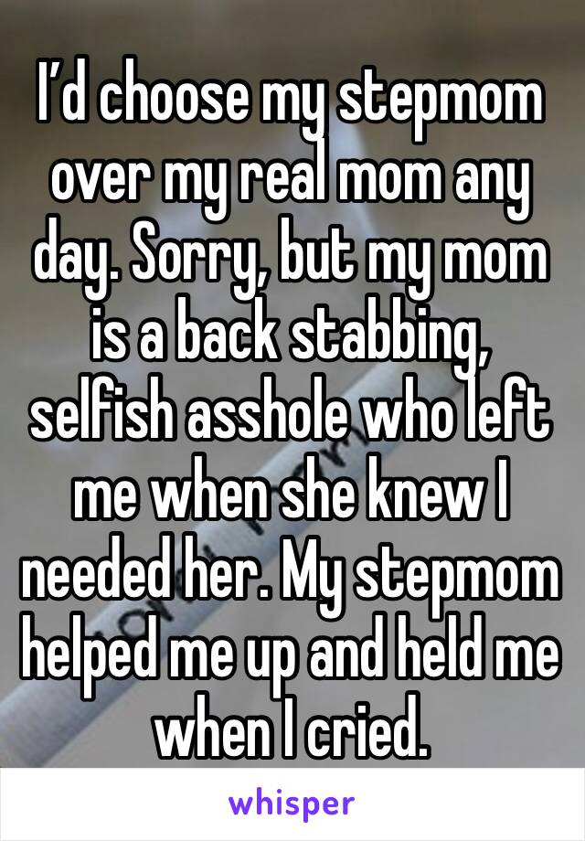 I’d choose my stepmom over my real mom any day. Sorry, but my mom is a back stabbing, selfish asshole who left me when she knew I needed her. My stepmom helped me up and held me when I cried.