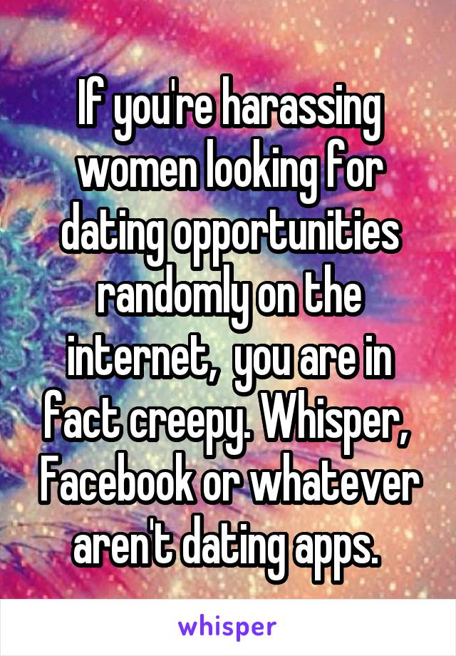 If you're harassing women looking for dating opportunities randomly on the internet,  you are in fact creepy. Whisper,  Facebook or whatever aren't dating apps. 