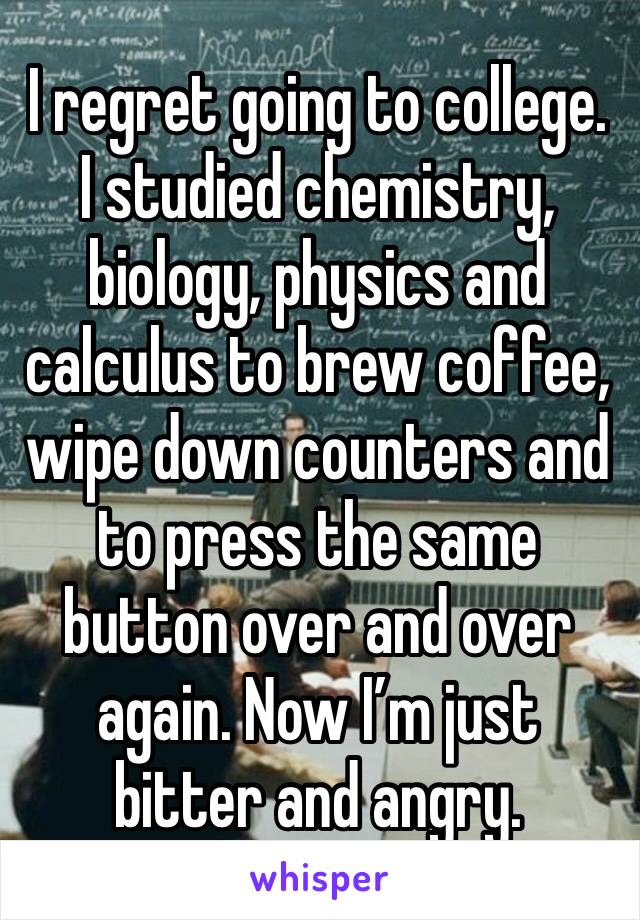 I regret going to college. I studied chemistry, biology, physics and calculus to brew coffee, wipe down counters and to press the same button over and over again. Now I’m just bitter and angry.