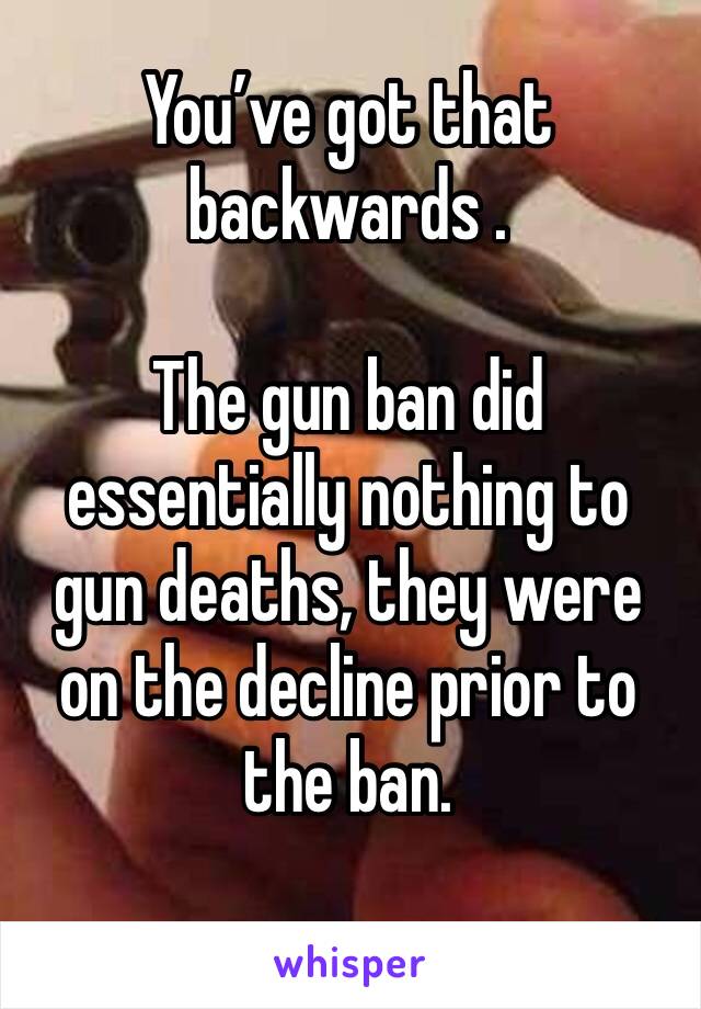 You’ve got that backwards .

The gun ban did essentially nothing to gun deaths, they were on the decline prior to the ban.
