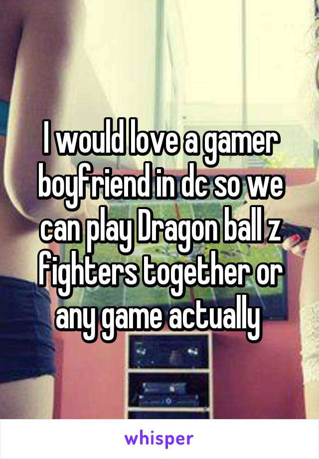 I would love a gamer boyfriend in dc so we can play Dragon ball z fighters together or any game actually 