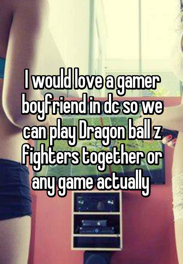 I would love a gamer boyfriend in dc so we can play Dragon ball z fighters together or any game actually 