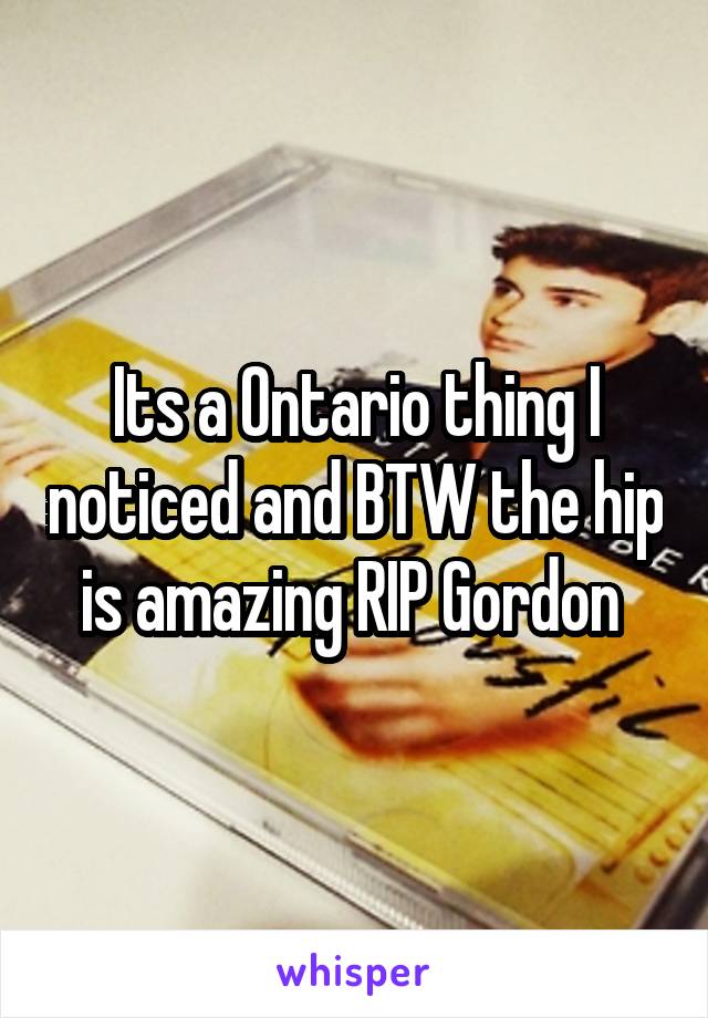 Its a Ontario thing I noticed and BTW the hip is amazing RIP Gordon 