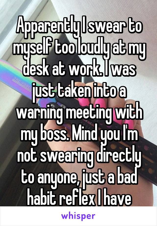 Apparently I swear to myself too loudly at my desk at work. I was just taken into a warning meeting with my boss. Mind you I'm not swearing directly to anyone, just a bad habit reflex I have