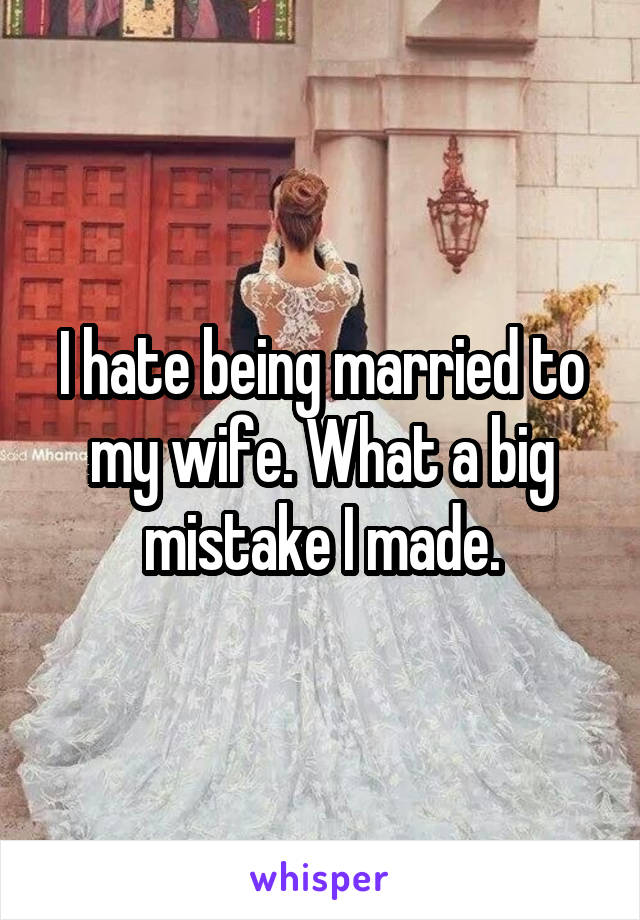 I hate being married to my wife. What a big mistake I made.