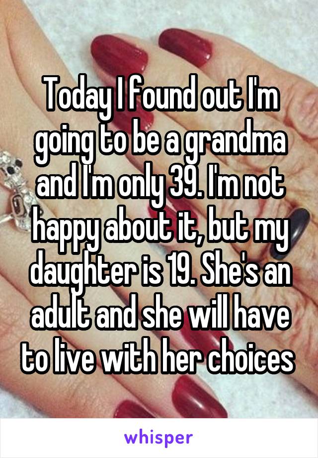 Today I found out I'm going to be a grandma and I'm only 39. I'm not happy about it, but my daughter is 19. She's an adult and she will have to live with her choices 