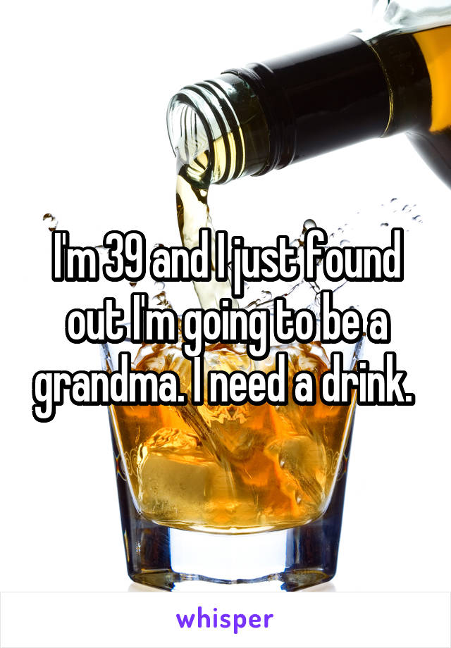 I'm 39 and I just found out I'm going to be a grandma. I need a drink. 