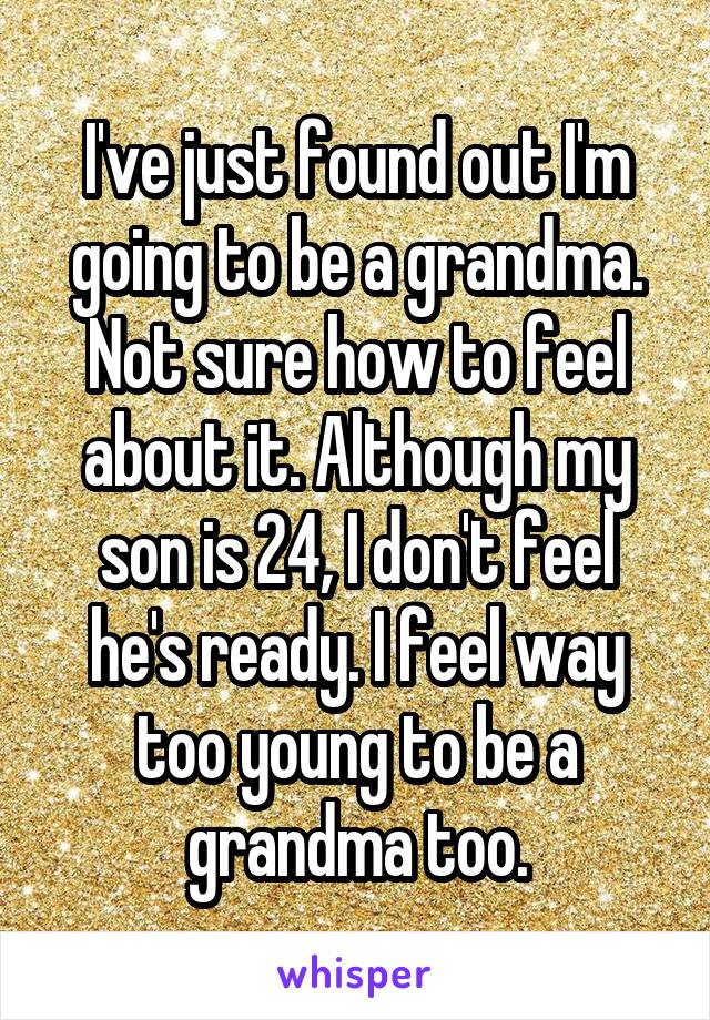 I've just found out I'm going to be a grandma. Not sure how to feel about it. Although my son is 24, I don't feel he's ready. I feel way too young to be a grandma too.