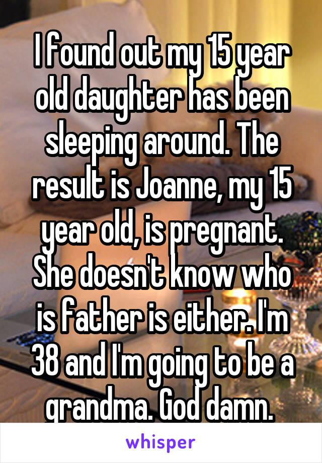I found out my 15 year old daughter has been sleeping around. The result is Joanne, my 15 year old, is pregnant. She doesn't know who is father is either. I'm 38 and I'm going to be a grandma. God damn. 