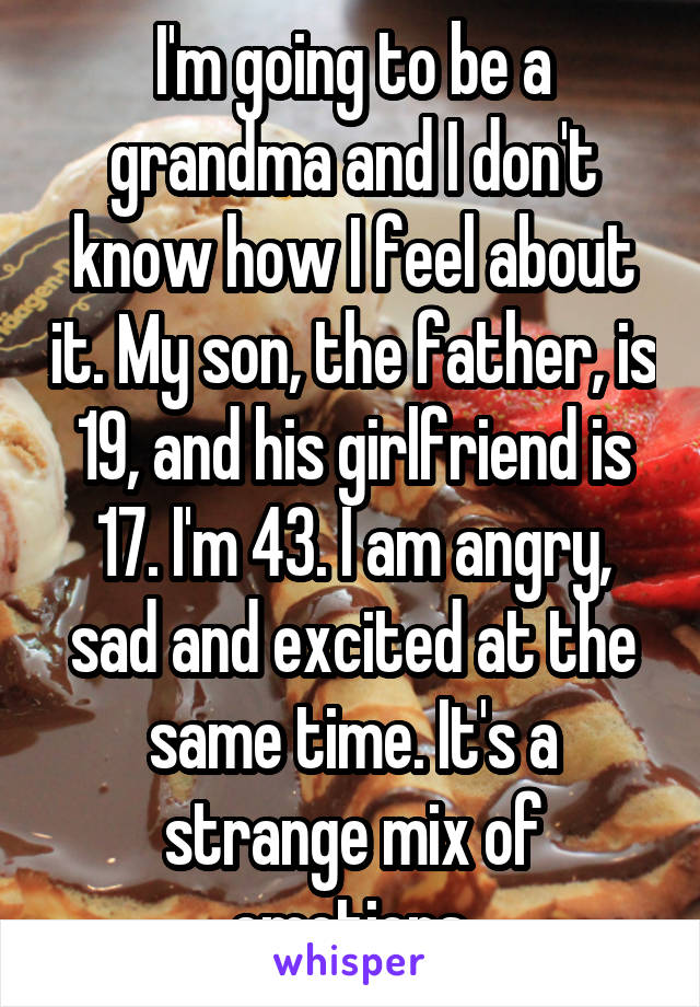 I'm going to be a grandma and I don't know how I feel about it. My son, the father, is 19, and his girlfriend is 17. I'm 43. I am angry, sad and excited at the same time. It's a strange mix of emotions.
