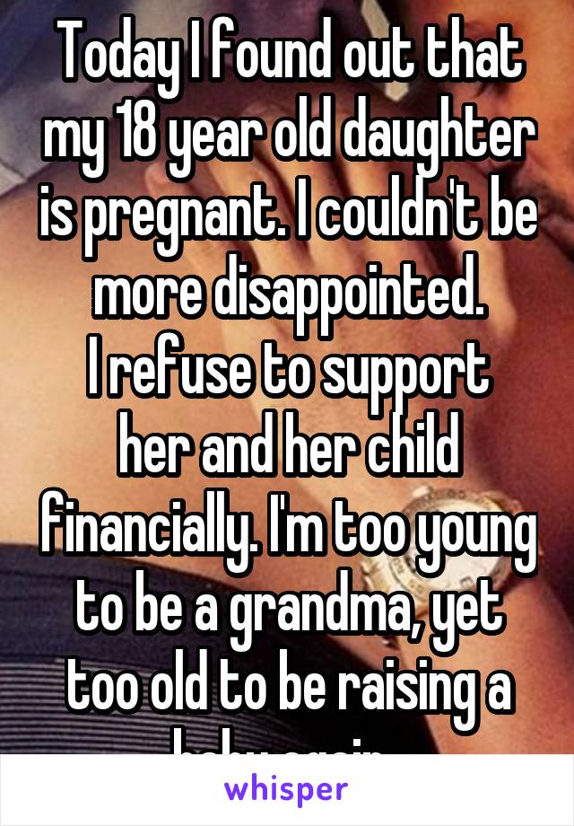 Today I found out that my 18 year old daughter is pregnant. I couldn't be more disappointed.
I refuse to support her and her child financially. I'm too young to be a grandma, yet too old to be raising a baby again. 