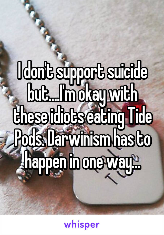 I don't support suicide but....I'm okay with these idiots eating Tide Pods. Darwinism has to happen in one way...