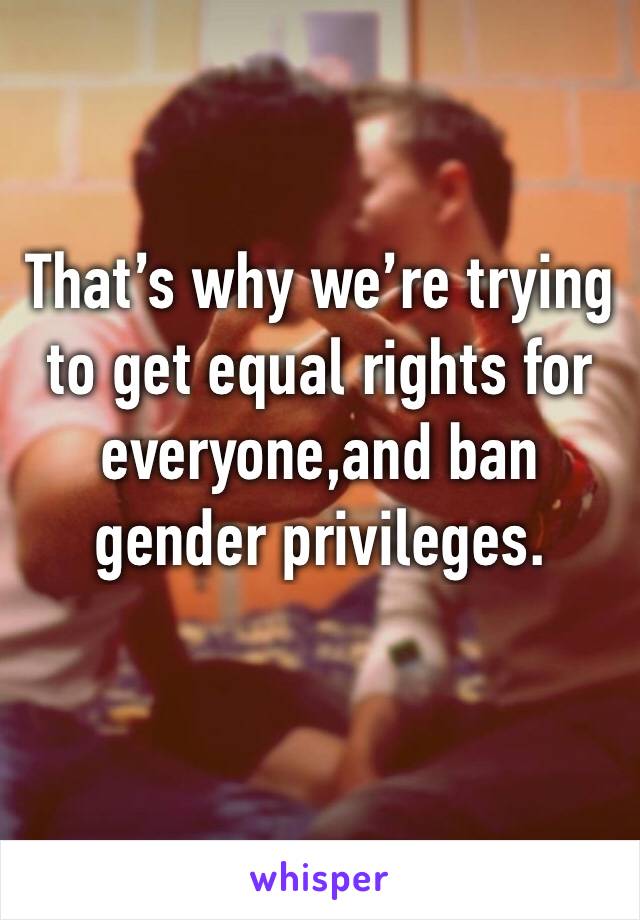 That’s why we’re trying to get equal rights for everyone,and ban gender privileges.