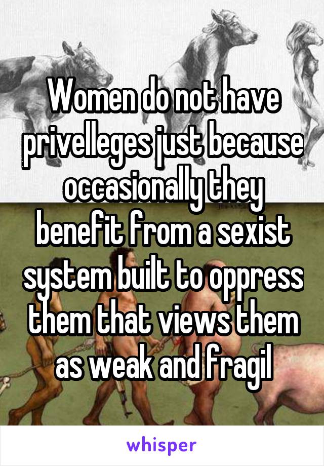 Women do not have privelleges just because occasionally they benefit from a sexist system built to oppress them that views them as weak and fragil