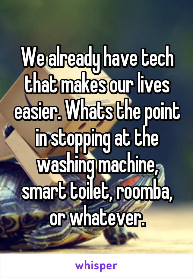 We already have tech that makes our lives easier. Whats the point in stopping at the washing machine, smart toilet, roomba, or whatever.