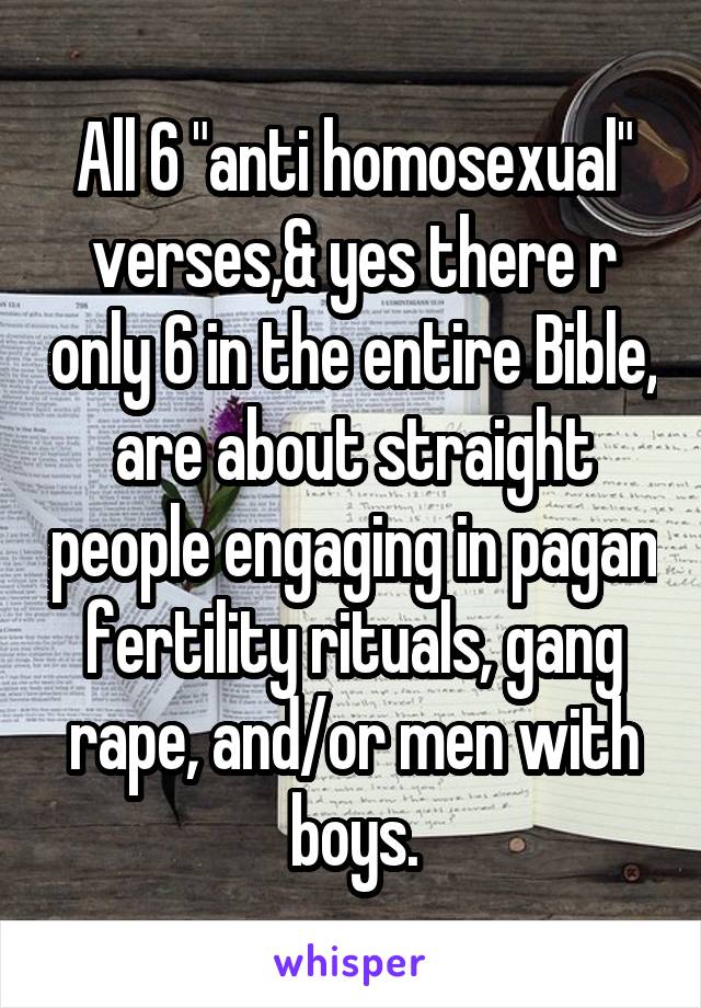 All 6 "anti homosexual" verses,& yes there r only 6 in the entire Bible, are about straight people engaging in pagan fertility rituals, gang rape, and/or men with boys.