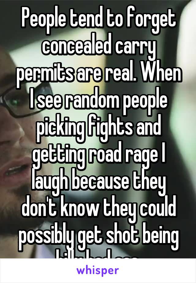 People tend to forget concealed carry permits are real. When I see random people picking fights and getting road rage I laugh because they don't know they could possibly get shot being billy bad ass.