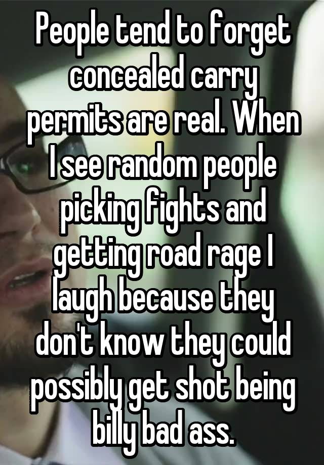 People tend to forget concealed carry permits are real. When I see random people picking fights and getting road rage I laugh because they don't know they could possibly get shot being billy bad ass.