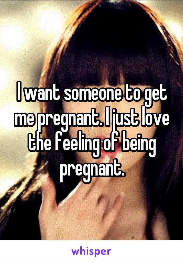I want someone to get me pregnant. I just love the feeling of being pregnant.