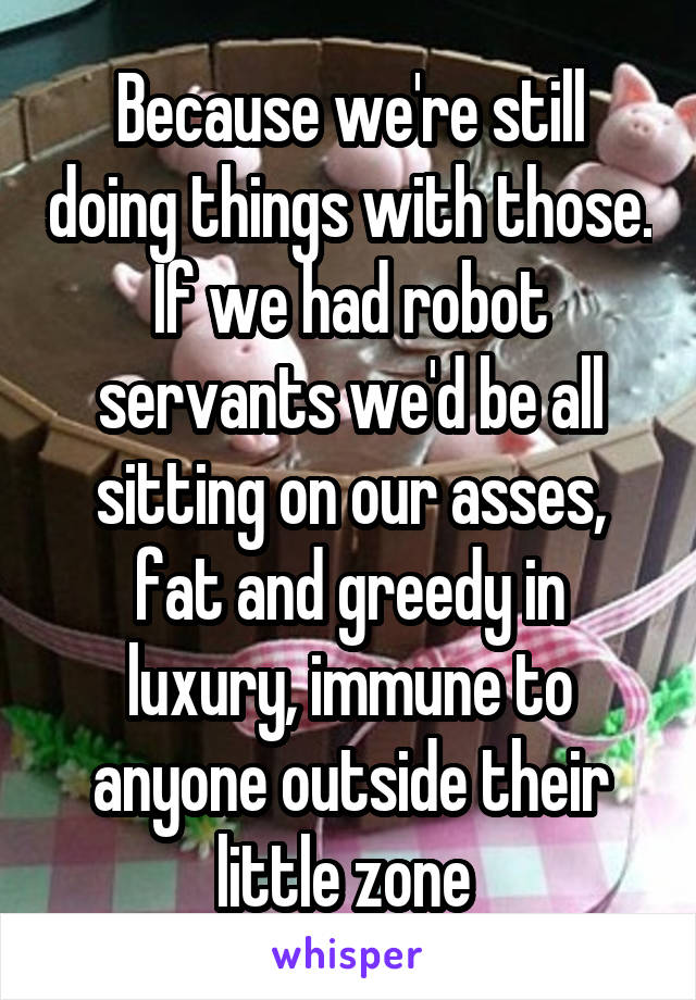 Because we're still doing things with those. If we had robot servants we'd be all sitting on our asses, fat and greedy in luxury, immune to anyone outside their little zone 