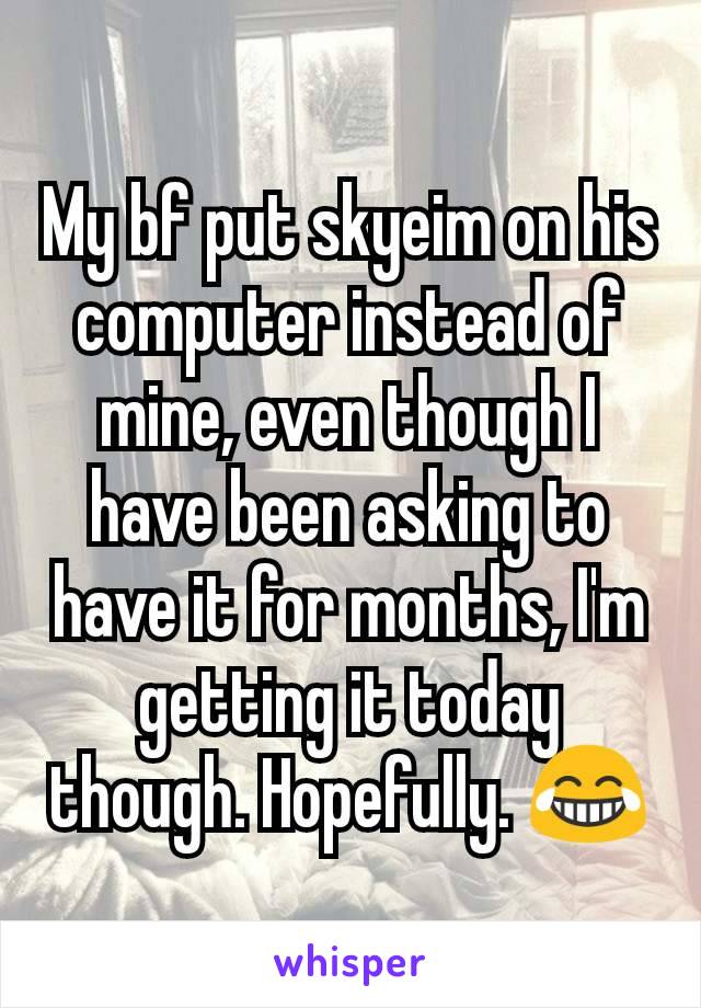 My bf put skyeim on his computer instead of mine, even though I have been asking to have it for months, I'm getting it today though. Hopefully. 😂