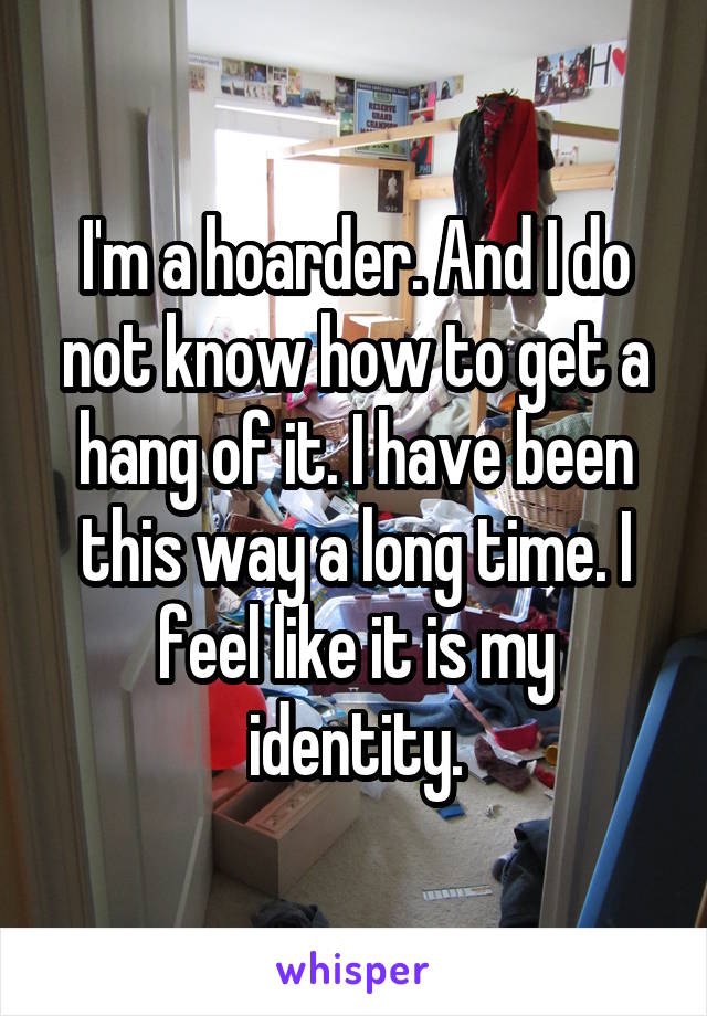 I'm a hoarder. And I do not know how to get a hang of it. I have been this way a long time. I feel like it is my identity.