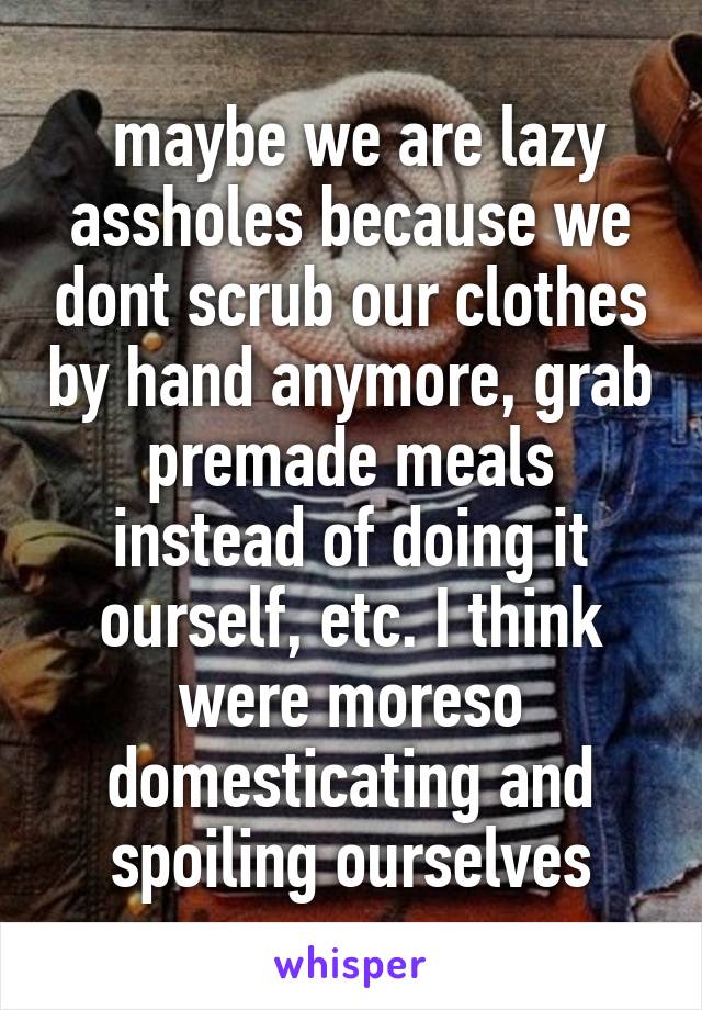  maybe we are lazy assholes because we dont scrub our clothes by hand anymore, grab premade meals instead of doing it ourself, etc. I think were moreso domesticating and spoiling ourselves
