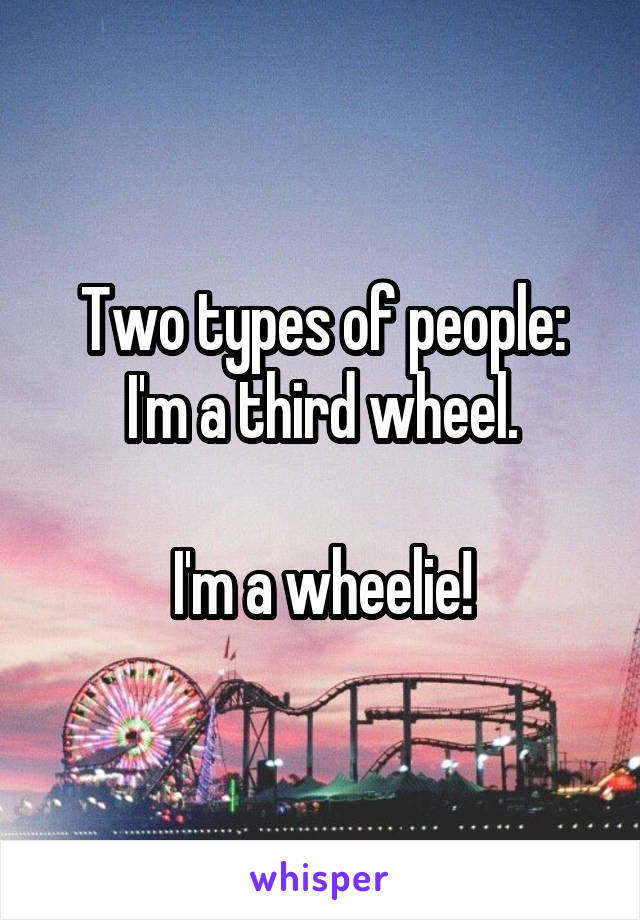 Two types of people:
I'm a third wheel.

I'm a wheelie!