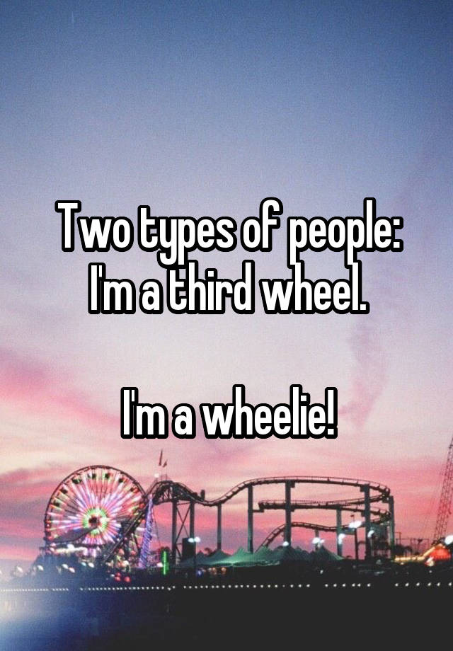 Two types of people:
I'm a third wheel.

I'm a wheelie!