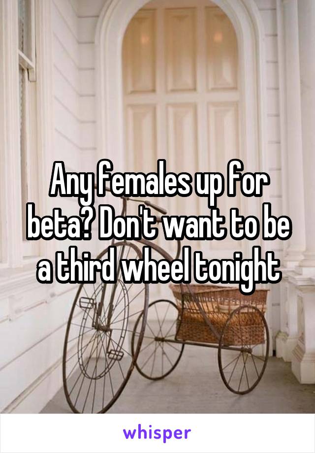 Any females up for beta? Don't want to be a third wheel tonight