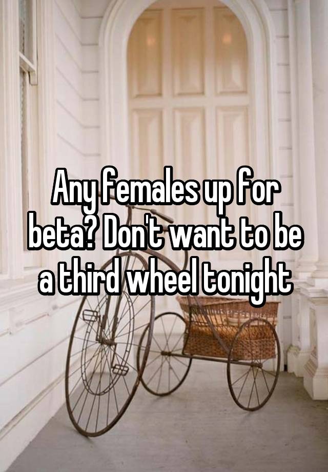 Any females up for beta? Don't want to be a third wheel tonight