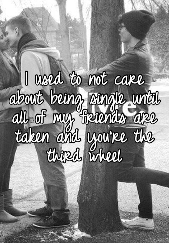 I used to not care about being single until all of my friends are taken and you’re the third wheel 