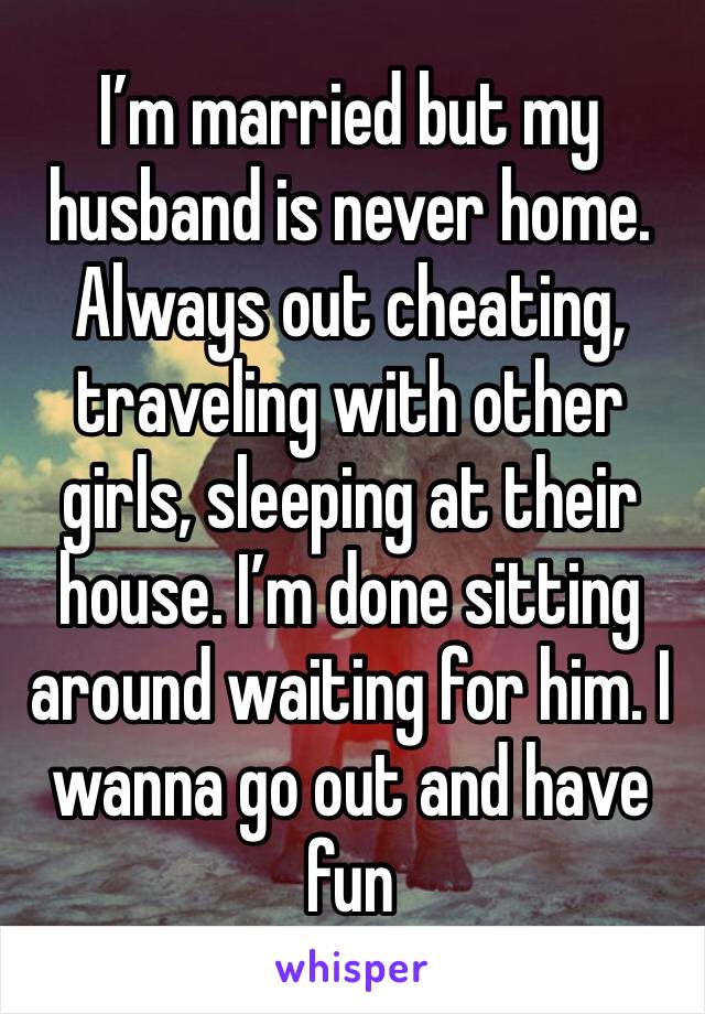 I’m married but my husband is never home. Always out cheating, traveling with other girls, sleeping at their house. I’m done sitting around waiting for him. I wanna go out and have fun