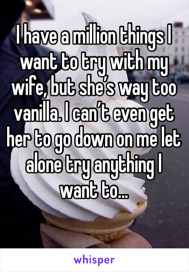 I have a million things I want to try with my wife, but she’s way too vanilla. I can’t even get her to go down on me let alone try anything I want to...