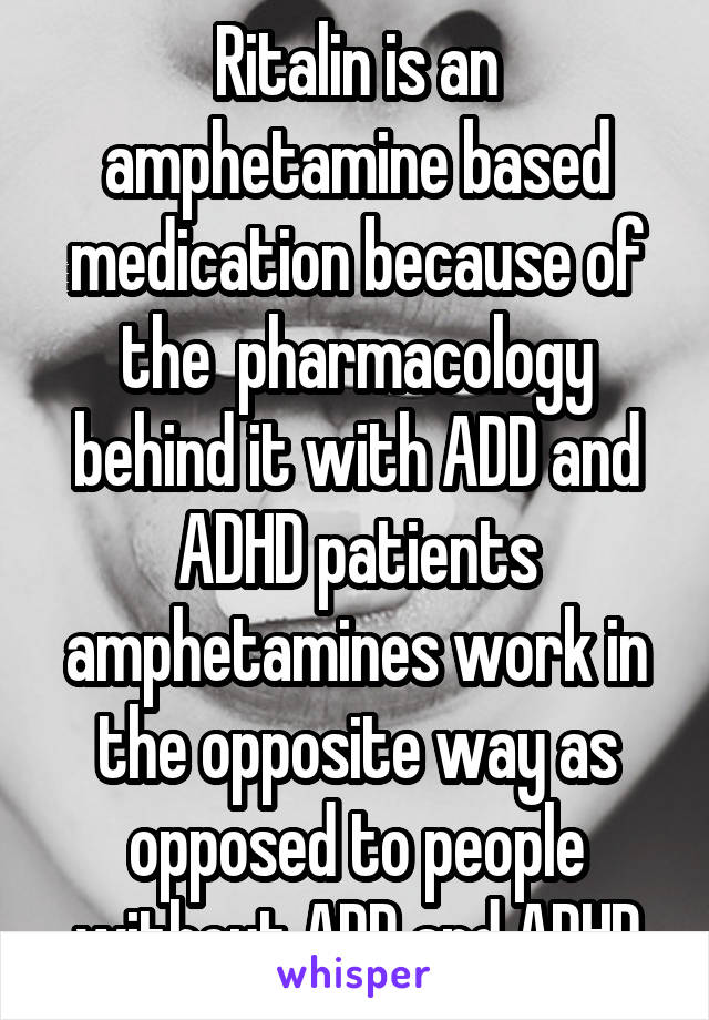 Ritalin is an amphetamine based medication because of the  pharmacology behind it with ADD and ADHD patients amphetamines work in the opposite way as opposed to people without ADD and ADHD