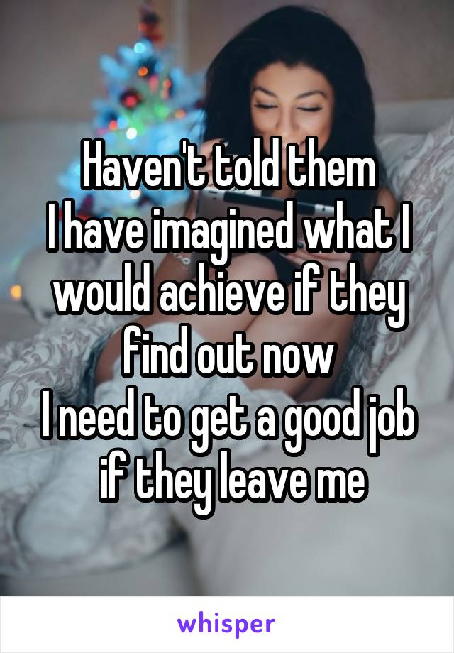 Haven't told them
I have imagined what I would achieve if they find out now
I need to get a good job
 if they leave me