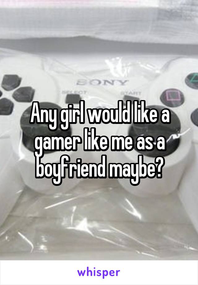 Any girl would like a gamer like me as a boyfriend maybe?