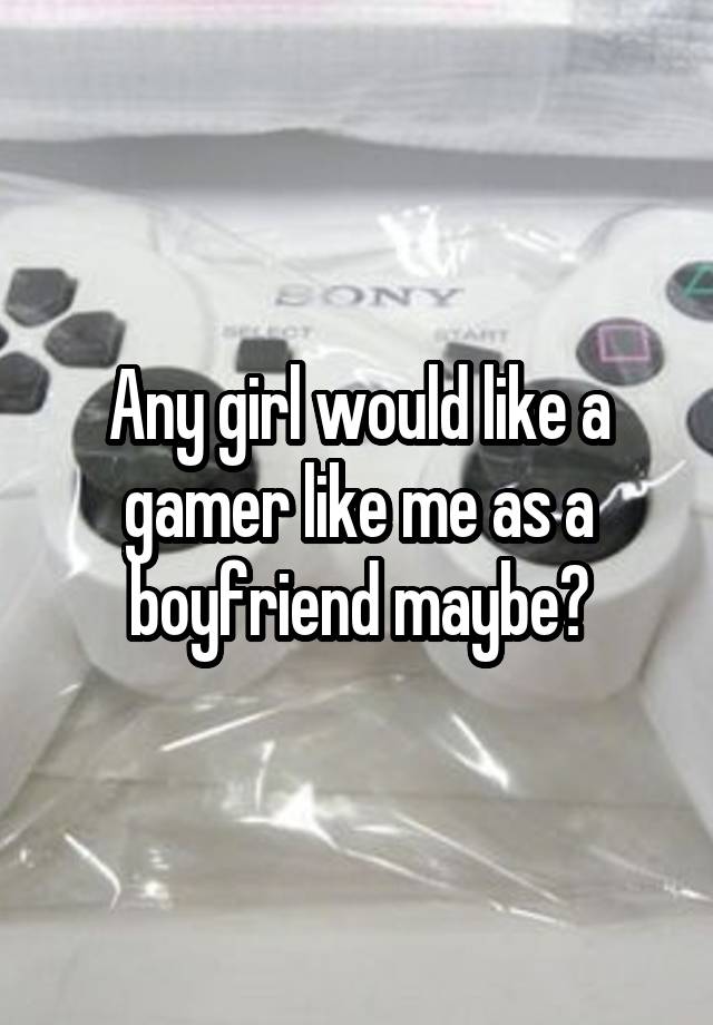 Any girl would like a gamer like me as a boyfriend maybe?