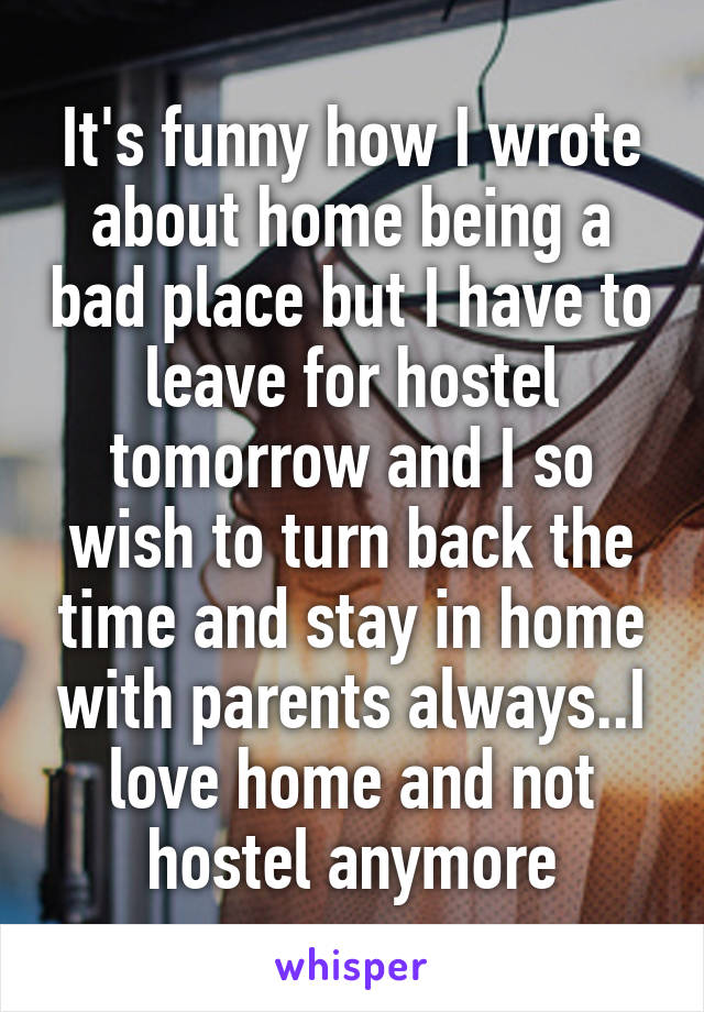 It's funny how I wrote about home being a bad place but I have to leave for hostel tomorrow and I so wish to turn back the time and stay in home with parents always..I love home and not hostel anymore