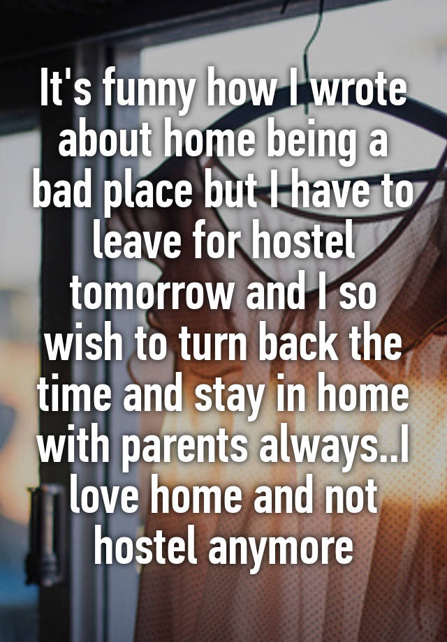 It's funny how I wrote about home being a bad place but I have to leave for hostel tomorrow and I so wish to turn back the time and stay in home with parents always..I love home and not hostel anymore