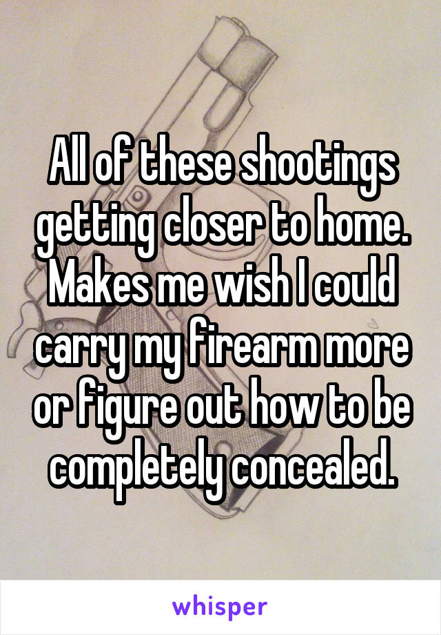 All of these shootings getting closer to home. Makes me wish I could carry my firearm more or figure out how to be completely concealed.