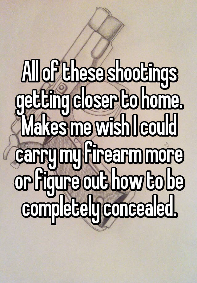 All of these shootings getting closer to home. Makes me wish I could carry my firearm more or figure out how to be completely concealed.