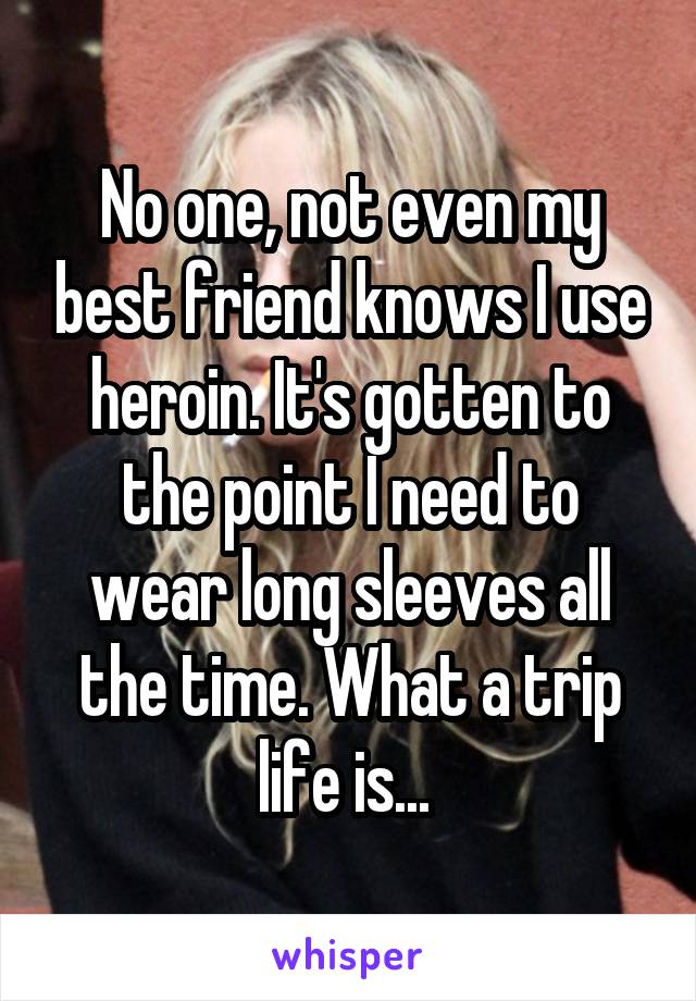 No one, not even my best friend knows I use heroin. It's gotten to the point I need to wear long sleeves all the time. What a trip life is... 