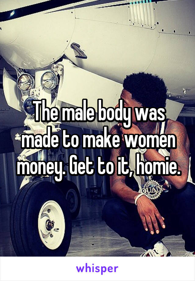 The male body was made to make women money. Get to it, homie.