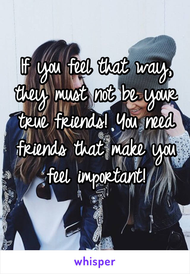 If you feel that way, they must not be your true friends! You need friends that make you feel important!
