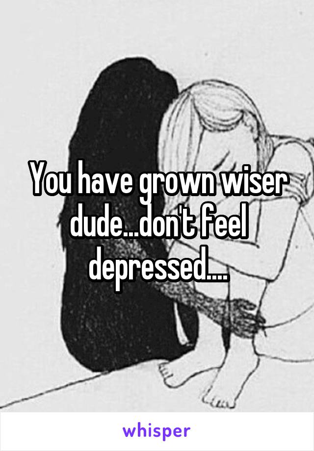 You have grown wiser dude...don't feel depressed....