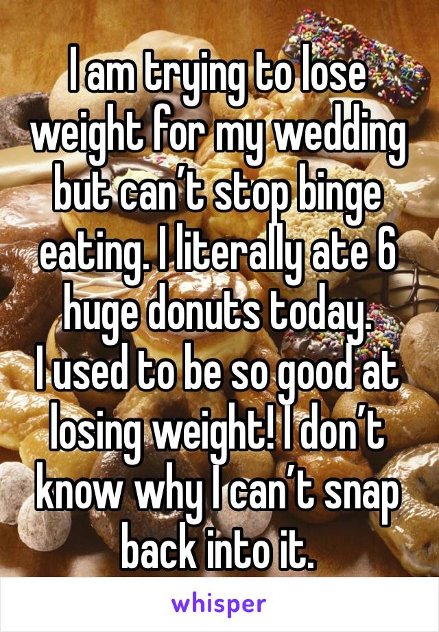 I am trying to lose weight for my wedding but can’t stop binge eating. I literally ate 6 huge donuts today. 
I used to be so good at losing weight! I don’t know why I can’t snap back into it.